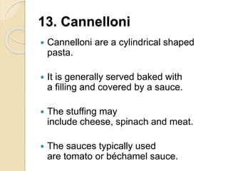 13. Cannelloni
 Cannelloni are a cylindrical shaped
pasta.
 It is generally served baked with
a filling and covered by a sauce.
 The stuffing may
include cheese, spinach and meat.
 The sauces typically used
are tomato or béchamel sauce.
 