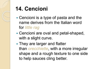 14. Cencioni
 Cencioni is a type of pasta and the
name derives from the Italian word
for little rag
 Cencioni are oval and petal-shaped,
with a slight curve.
 They are larger and flatter
than orecchiette, with a more irregular
shape and a rough texture to one side
to help sauces cling better.
 