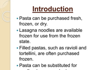  Pasta can be purchased fresh,
frozen, or dry.
 Lasagna noodles are available
frozen for use from the frozen
state.
 Filled pastas, such as ravioli and
tortellini, are often purchased
frozen.
 Pasta can be substituted for
Introduction
 
