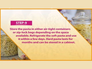 Step 9
Store the pasta in either air-tight containers or zip-lock bags depending on the
space available. Refrigerate the soft pasta and use it within a few days. Hard
pasta lasts for months and can be stored in a cabinet.
 
