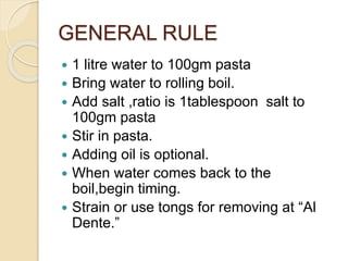 GENERAL RULE
 1 litre water to 100gm pasta
 Bring water to rolling boil.
 Add salt ,ratio is 1tablespoon salt to
100gm pasta
 Stir in pasta.
 Adding oil is optional.
 When water comes back to the
boil,begin timing.
 Strain or use tongs for removing at “Al
Dente.”
 