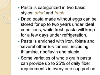  Pasta is categorized in two basic
styles: dried and fresh.
 Dried pasta made without eggs can be
stored for up to two years under ideal
conditions, while fresh pasta will keep
for a few days under refrigeration.
 Pasta is enriched with iron, folate and
several other B-vitamins, including
thiamine, riboflavin and niacin.
 Some varieties of whole grain pasta
can provide up to 25% of daily fiber
requirements in every one cup portion.
 