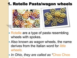  Rotelle are a type of pasta resembling
wheels with spokes.
 Also known as wagon wheels, the name
derives from the Italian word for little
wheels.
 In Ohio, they are called as “Choo Choo
1. Rotelle Pasta/wagon wheels
 