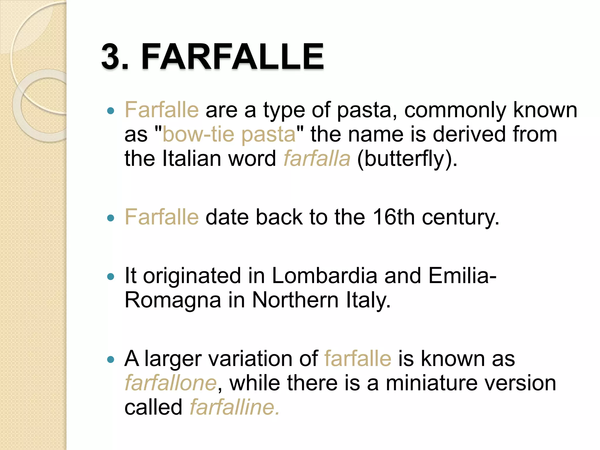 3. FARFALLE
 Farfalle are a type of pasta, commonly known
as "bow-tie pasta" the name is derived from
the Italian word farfalla (butterfly).
 Farfalle date back to the 16th century.
 It originated in Lombardia and Emilia-
Romagna in Northern Italy.
 A larger variation of farfalle is known as
farfallone, while there is a miniature version
called farfalline.
 