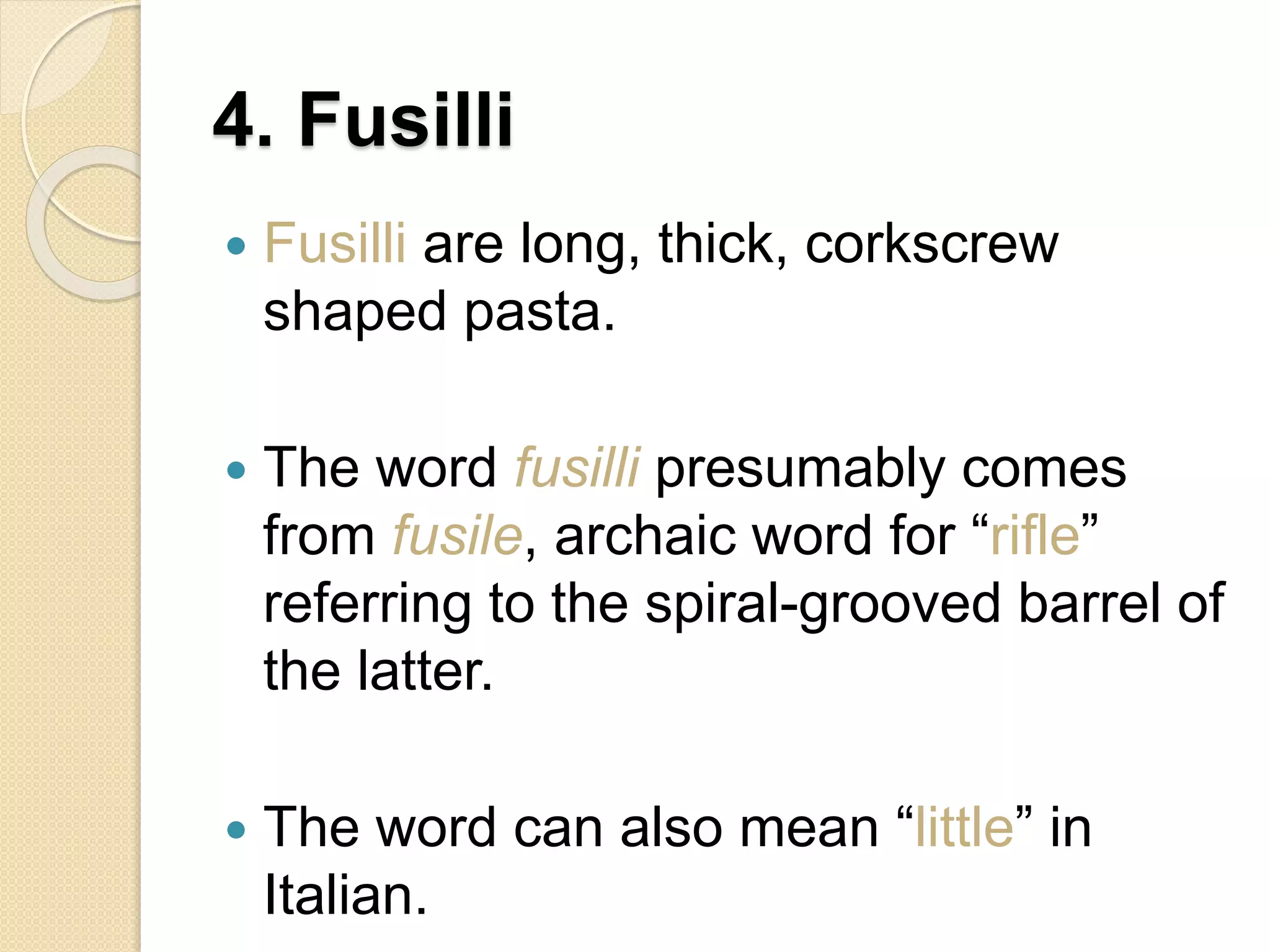 4. Fusilli
 Fusilli are long, thick, corkscrew
shaped pasta.
 The word fusilli presumably comes
from fusile, archaic word for “rifle”
referring to the spiral-grooved barrel of
the latter.
 The word can also mean “little” in
Italian.
 