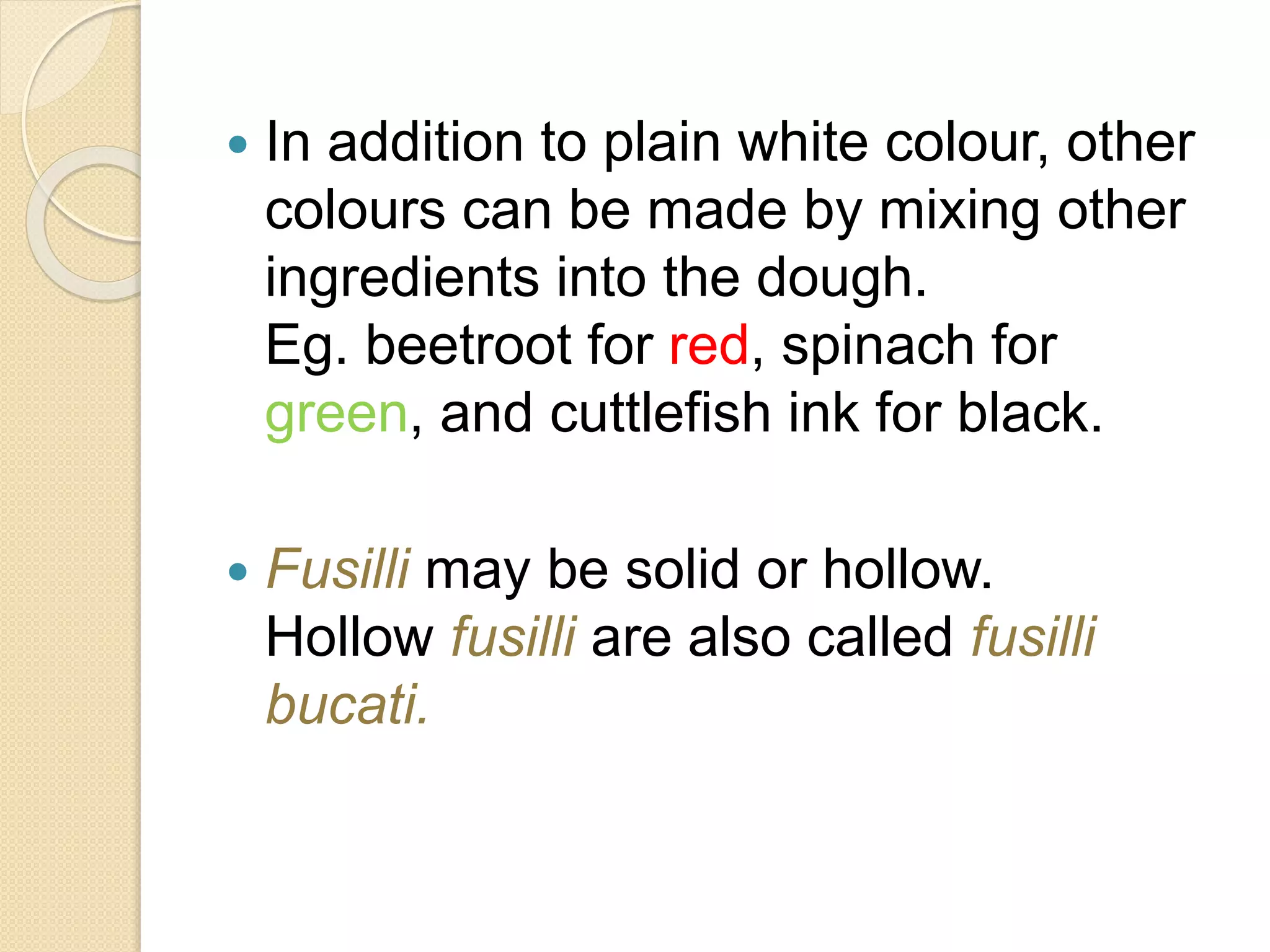  In addition to plain white colour, other
colours can be made by mixing other
ingredients into the dough.
Eg. beetroot for red, spinach for
green, and cuttlefish ink for black.
 Fusilli may be solid or hollow.
Hollow fusilli are also called fusilli
bucati.
 