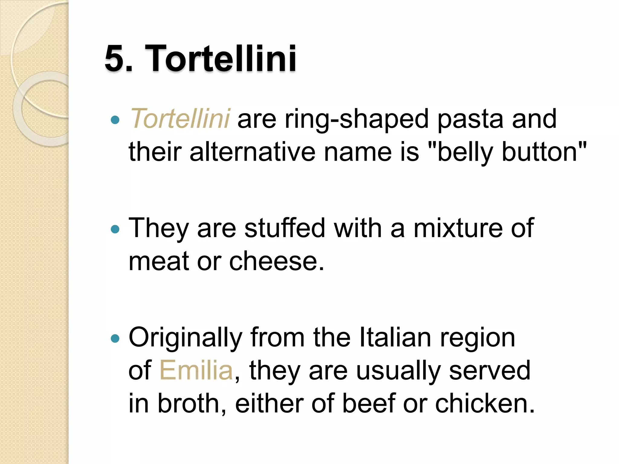 5. Tortellini
 Tortellini are ring-shaped pasta and
their alternative name is "belly button"
 They are stuffed with a mixture of
meat or cheese.
 Originally from the Italian region
of Emilia, they are usually served
in broth, either of beef or chicken.
 