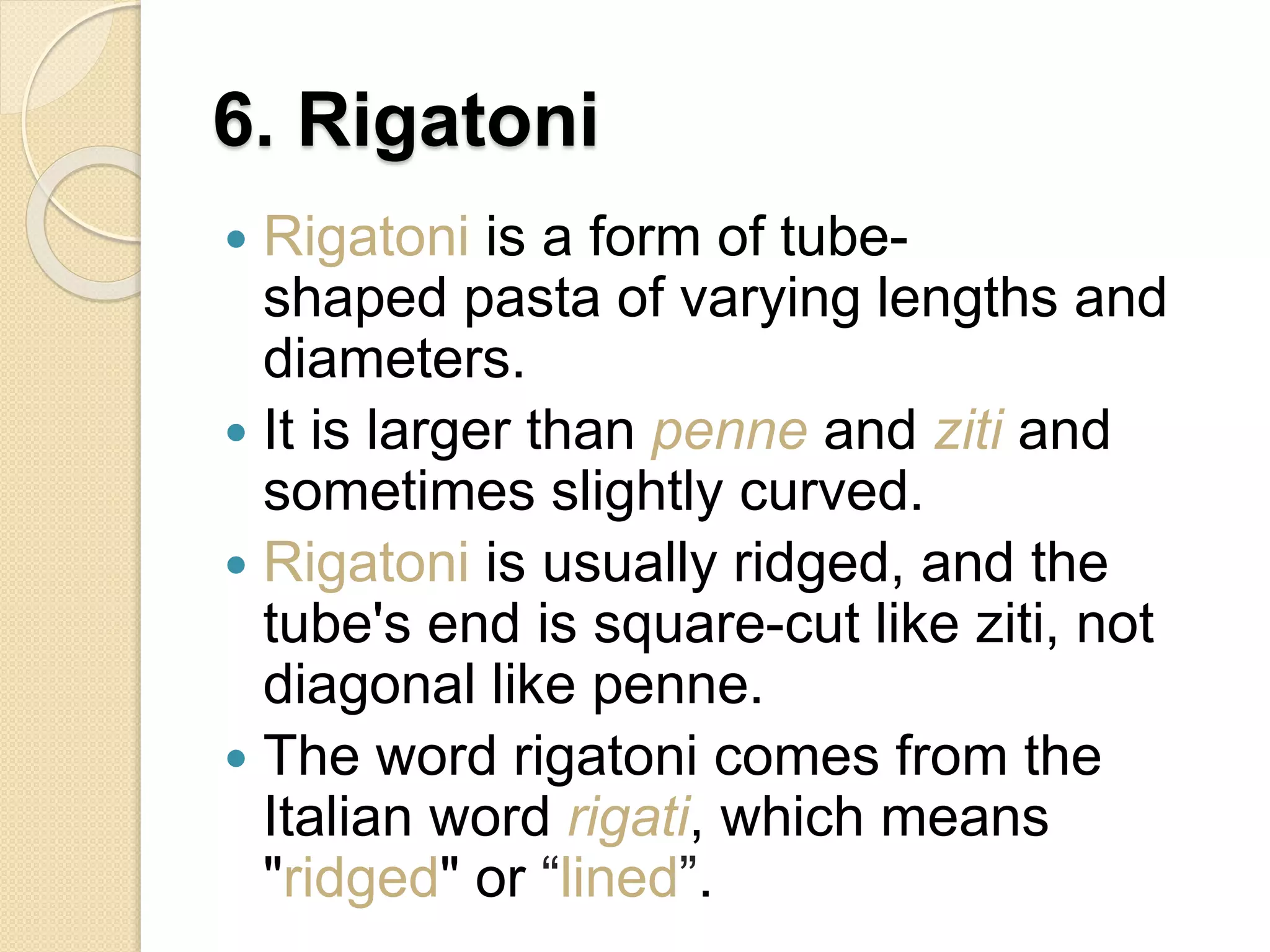 6. Rigatoni
 Rigatoni is a form of tube-
shaped pasta of varying lengths and
diameters.
 It is larger than penne and ziti and
sometimes slightly curved.
 Rigatoni is usually ridged, and the
tube's end is square-cut like ziti, not
diagonal like penne.
 The word rigatoni comes from the
Italian word rigati, which means
"ridged" or “lined”.
 