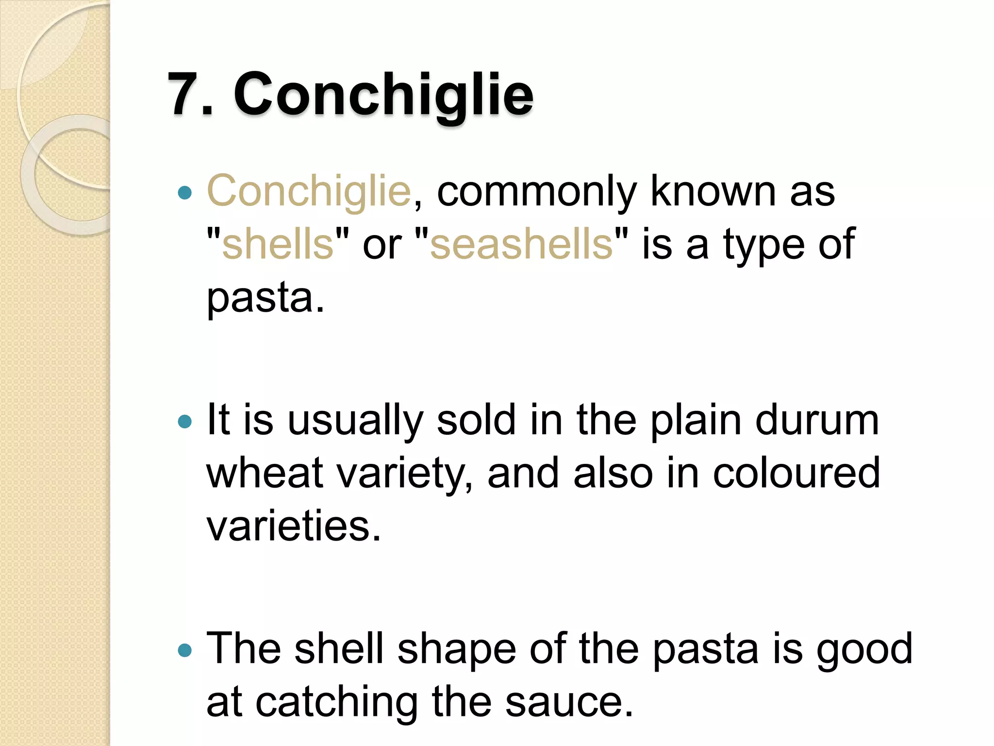 7. Conchiglie
 Conchiglie, commonly known as
"shells" or "seashells" is a type of
pasta.
 It is usually sold in the plain durum
wheat variety, and also in coloured
varieties.
 The shell shape of the pasta is good
at catching the sauce.
 