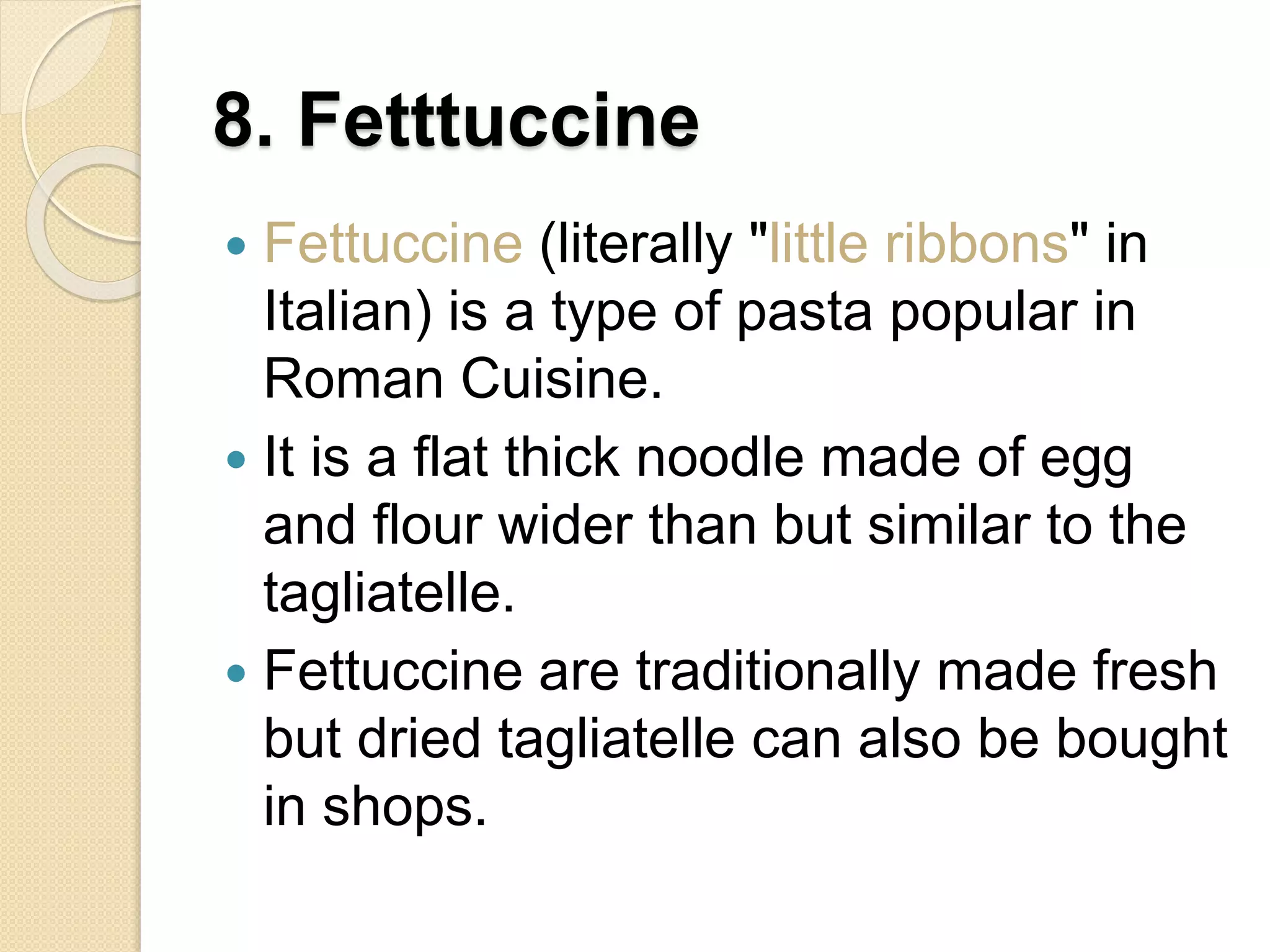8. Fetttuccine
 Fettuccine (literally "little ribbons" in
Italian) is a type of pasta popular in
Roman Cuisine.
 It is a flat thick noodle made of egg
and flour wider than but similar to the
tagliatelle.
 Fettuccine are traditionally made fresh
but dried tagliatelle can also be bought
in shops.
 