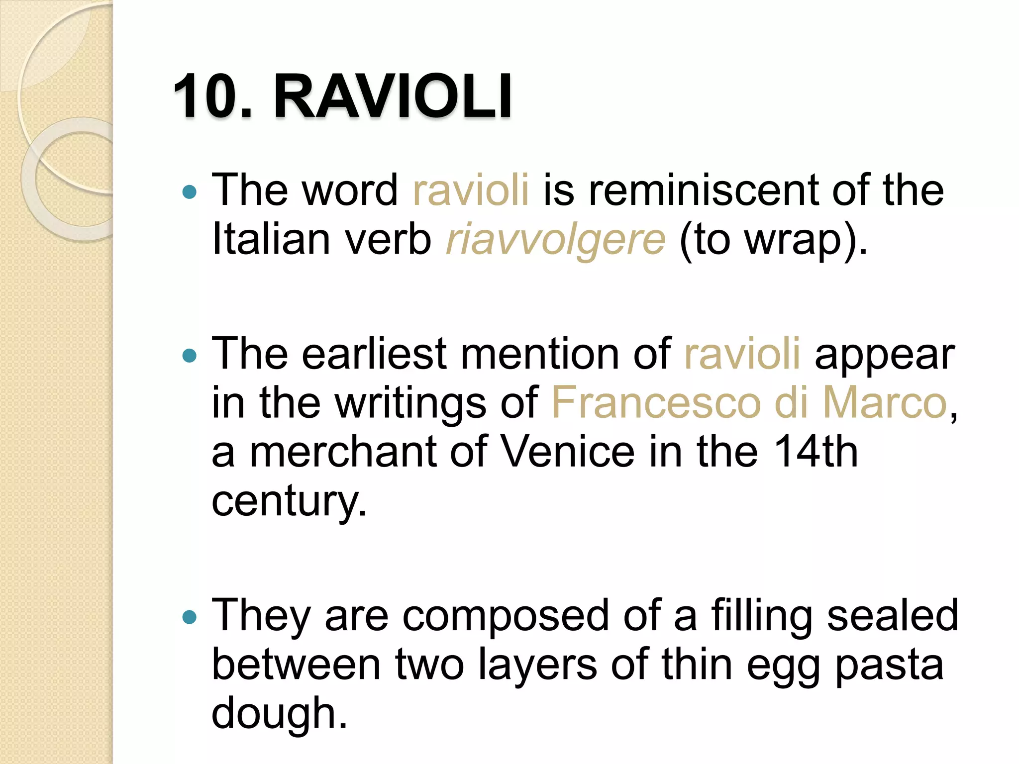 10. RAVIOLI
 The word ravioli is reminiscent of the
Italian verb riavvolgere (to wrap).
 The earliest mention of ravioli appear
in the writings of Francesco di Marco,
a merchant of Venice in the 14th
century.
 They are composed of a filling sealed
between two layers of thin egg pasta
dough.
 