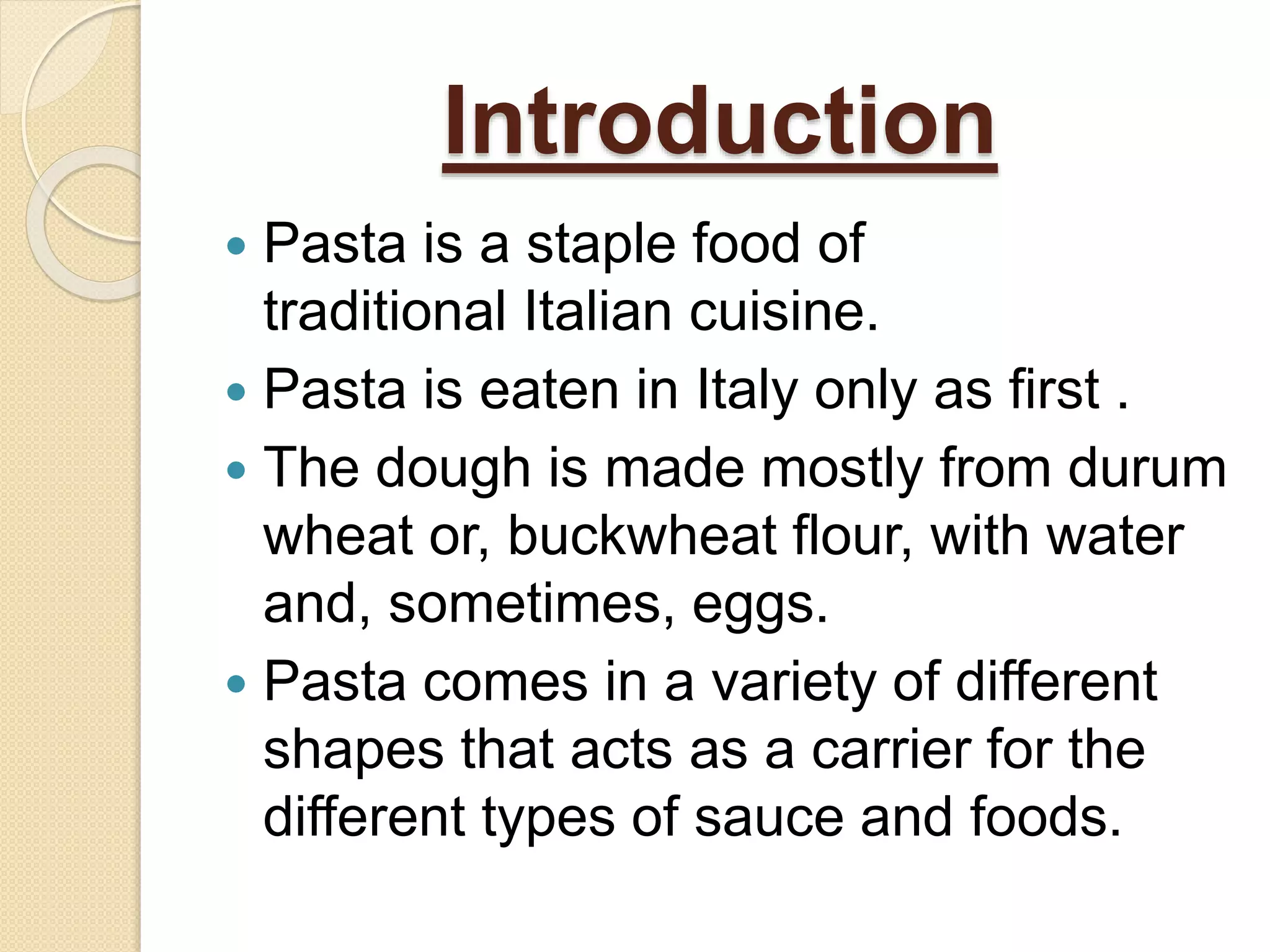 Introduction
 Pasta is a staple food of
traditional Italian cuisine.
 Pasta is eaten in Italy only as first .
 The dough is made mostly from durum
wheat or, buckwheat flour, with water
and, sometimes, eggs.
 Pasta comes in a variety of different
shapes that acts as a carrier for the
different types of sauce and foods.
 