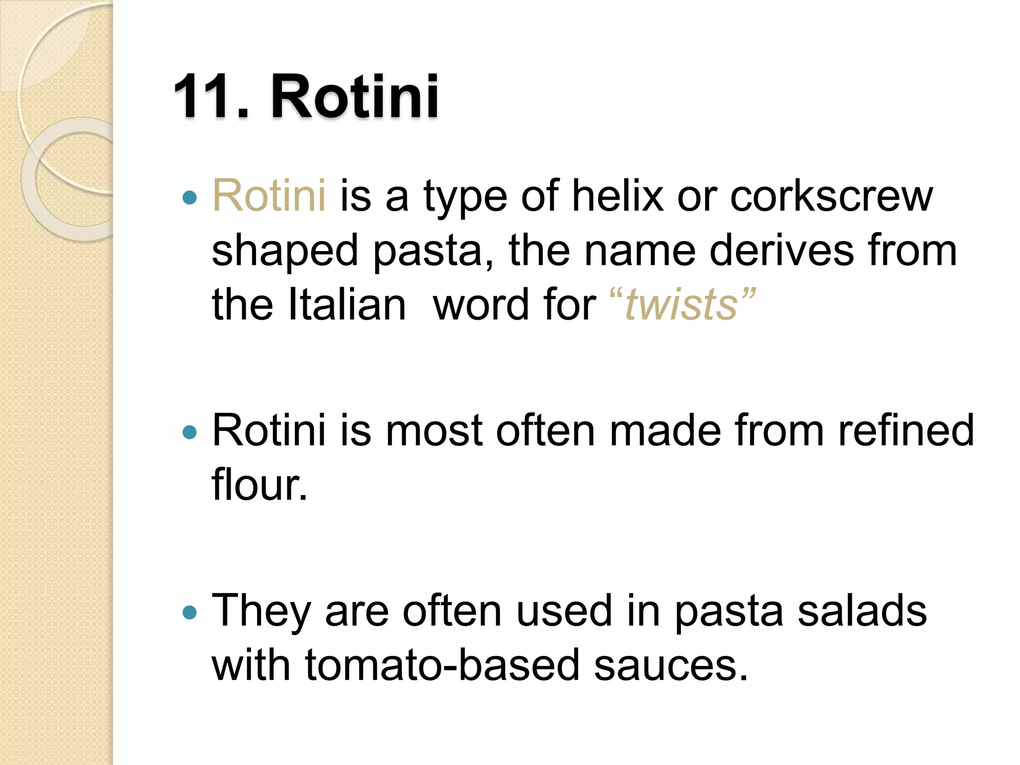 11. Rotini
 Rotini is a type of helix or corkscrew
shaped pasta, the name derives from
the Italian word for “twists”
 Rotini is most often made from refined
flour.
 They are often used in pasta salads
with tomato-based sauces.
 