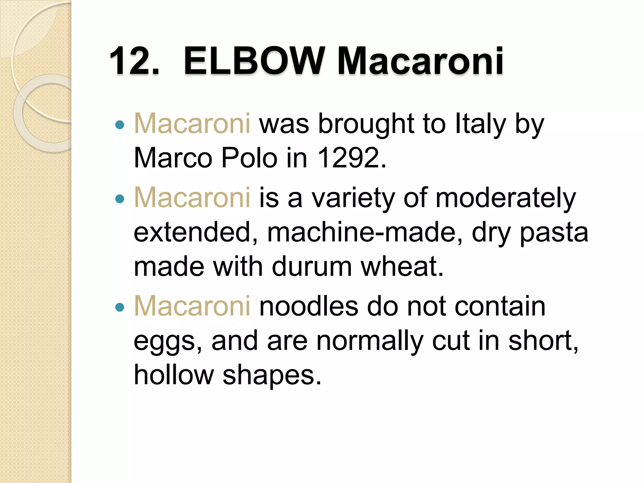 12. ELBOW Macaroni
 Macaroni was brought to Italy by
Marco Polo in 1292.
 Macaroni is a variety of moderately
extended, machine-made, dry pasta
made with durum wheat.
 Macaroni noodles do not contain
eggs, and are normally cut in short,
hollow shapes.
 