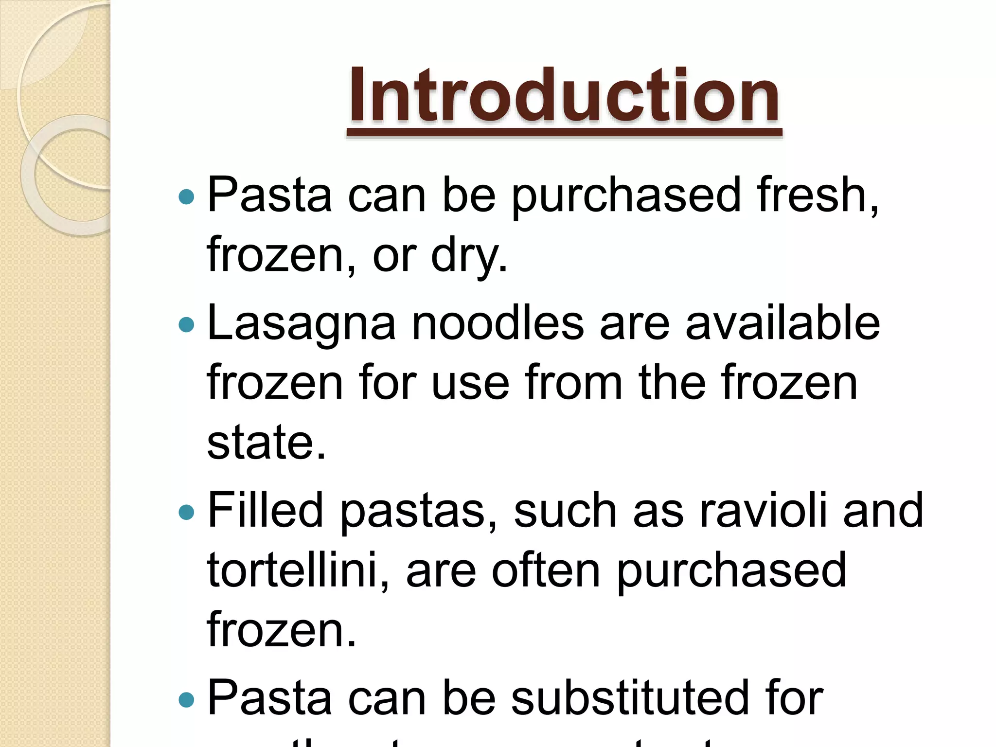  Pasta can be purchased fresh,
frozen, or dry.
 Lasagna noodles are available
frozen for use from the frozen
state.
 Filled pastas, such as ravioli and
tortellini, are often purchased
frozen.
 Pasta can be substituted for
Introduction
 