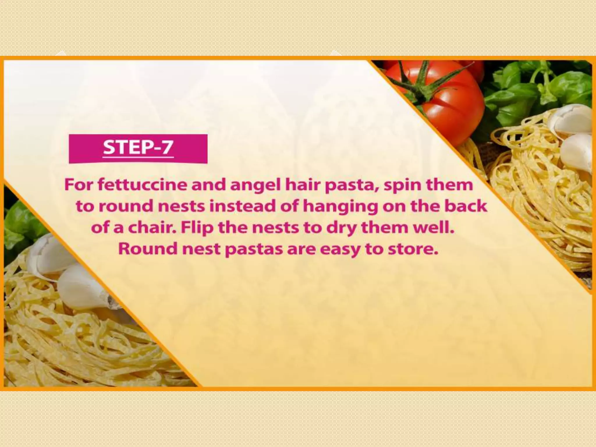 Step 7
For fettuccine and angel hair pasta, spin them to round nests instead of
hanging on the back of a chair. Flip the nests to dry them well. Round nest
pastas are easy to store.
 