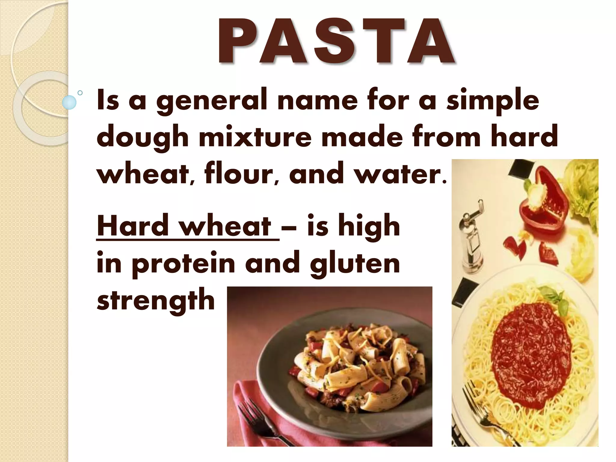 PASTA
Is a general name for a simple
dough mixture made from hard
wheat, flour, and water.
Hard wheat – is high
in protein and gluten
strength
 