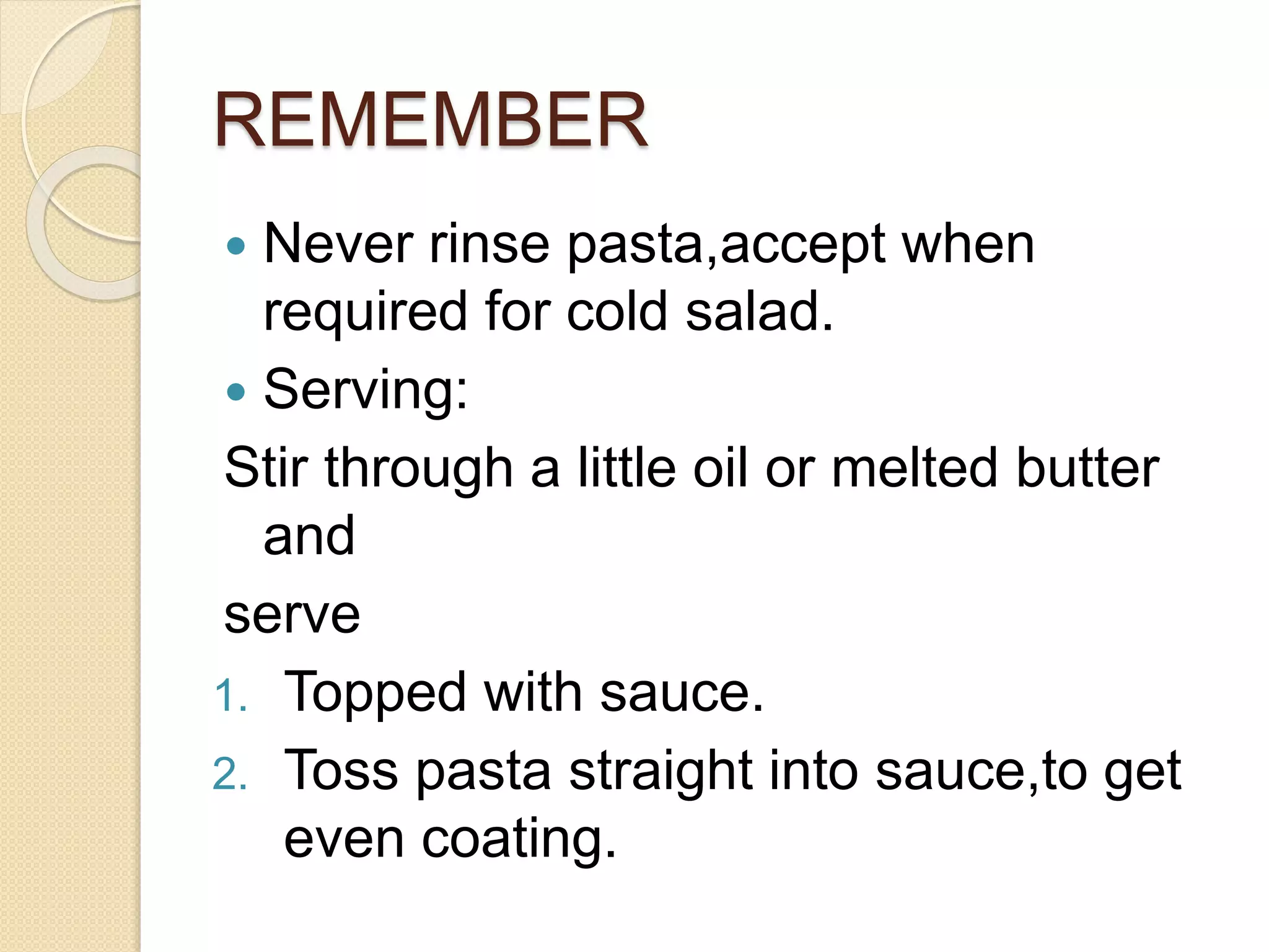 REMEMBER
 Never rinse pasta,accept when
required for cold salad.
 Serving:
Stir through a little oil or melted butter
and
serve
1. Topped with sauce.
2. Toss pasta straight into sauce,to get
even coating.
 