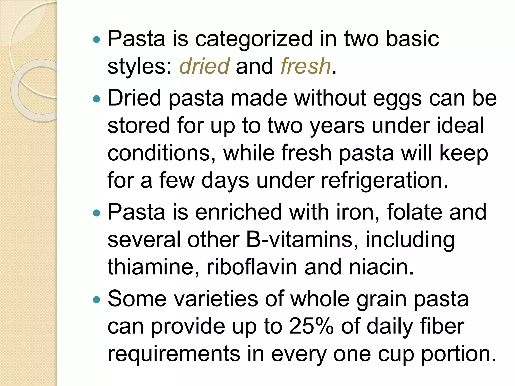  Pasta is categorized in two basic
styles: dried and fresh.
 Dried pasta made without eggs can be
stored for up to two years under ideal
conditions, while fresh pasta will keep
for a few days under refrigeration.
 Pasta is enriched with iron, folate and
several other B-vitamins, including
thiamine, riboflavin and niacin.
 Some varieties of whole grain pasta
can provide up to 25% of daily fiber
requirements in every one cup portion.
 