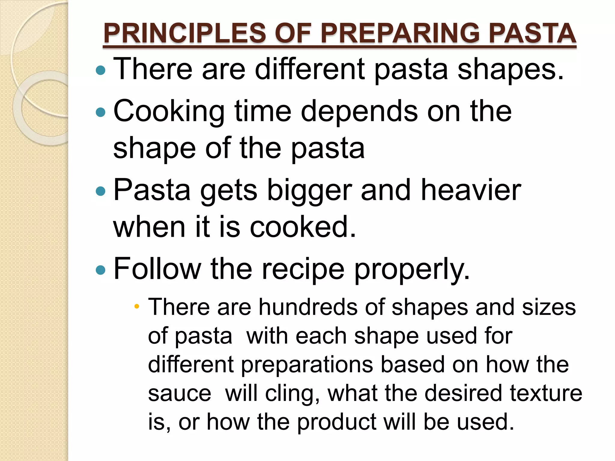 PRINCIPLES OF PREPARING PASTA
 There are different pasta shapes.
 Cooking time depends on the
shape of the pasta
 Pasta gets bigger and heavier
when it is cooked.
 Follow the recipe properly.
 There are hundreds of shapes and sizes
of pasta with each shape used for
different preparations based on how the
sauce will cling, what the desired texture
is, or how the product will be used.
 
