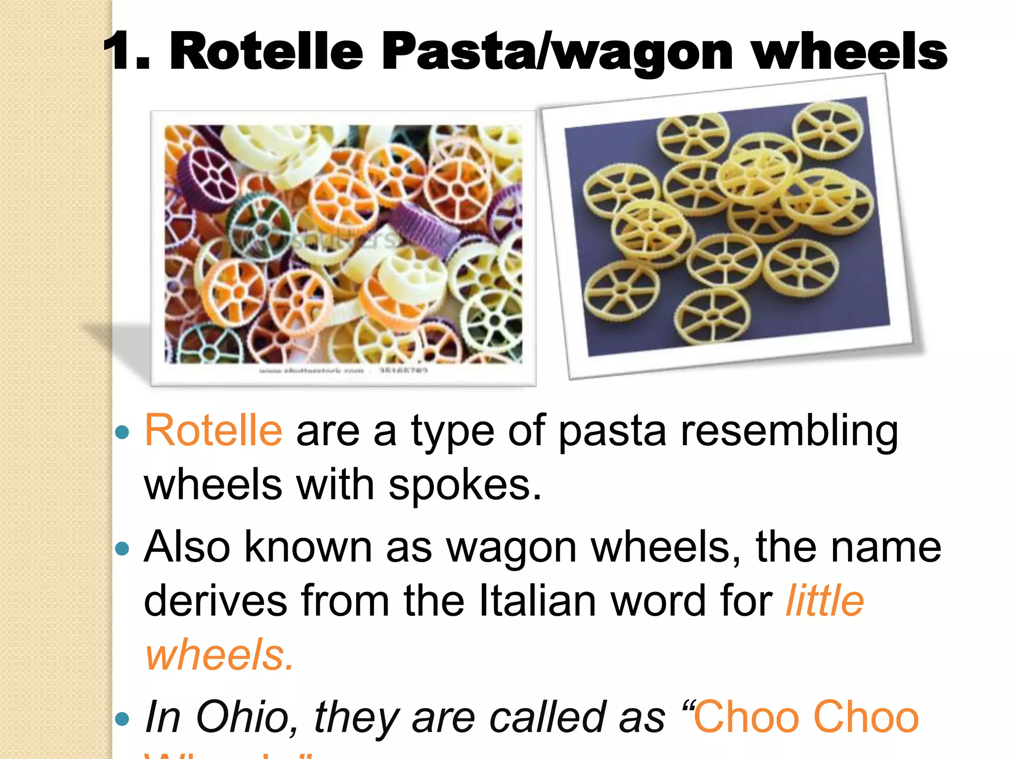  Rotelle are a type of pasta resembling
wheels with spokes.
 Also known as wagon wheels, the name
derives from the Italian word for little
wheels.
 In Ohio, they are called as “Choo Choo
1. Rotelle Pasta/wagon wheels
 