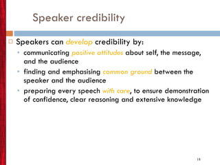 Speaker credibility Speakers can  develop  credibility by: communicating  positive attitudes  about self, the message, and the audience finding and emphasising  common ground  between the speaker and the audience preparing every speech  with care , to ensure demonstration of confidence, clear reasoning and extensive knowledge 