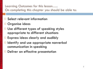 Learning Outcomes for this lesson….. On completing this chapter you should be able to: Select relevant information Organise ideas Use different types of speaking styles appropriate to different situations Express ideas clearly and audibly Identify and use appropriate nonverbal communication in speaking Deliver an effective presentation 