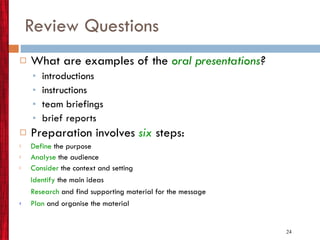 Review Questions What are examples of the  oral presentations ? introductions instructions team briefings brief reports Preparation involves  six   steps: Define   the purpose Analyse  the audience Consider  the context and setting Identify   the main ideas Research  and find supporting material for the message Plan  and organise the material 