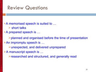 Review Questions A memorised speech is suited to … short talks A prepared speech is … planned and organised before   the time of presentation An impromptu speech is … unexpected, and delivered unprepared A manuscript speech is … researched and structured, and generally read 