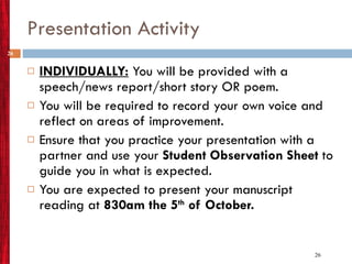 Presentation Activity INDIVIDUALLY:  You will be provided with a speech/news report/short story OR poem. You will be required to record your own voice and reflect on areas of improvement.  Ensure that you practice your presentation with a partner and use your  Student Observation Sheet  to guide you in what is expected. You are expected to present your manuscript reading at  830am the 5 th  of October.  