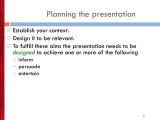 Planning the presentation Establish your context. Design it to be relevant.  To fulfill these aims the presentation needs to be   designed  to achieve one or more of the following  inform persuade entertain  