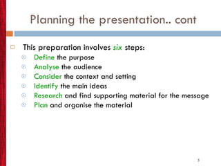 Planning the presentation.. cont This preparation involves  six   steps: Define   the purpose Analyse  the audience Consider  the context and setting Identify   the main ideas Research  and find supporting material for the message Plan  and organise the material 