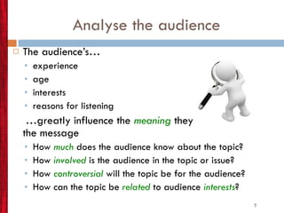 Analyse the audience The audience’s… experience age interests reasons for listening … greatly influence the  meaning  they receive from the message  How  much   does the audience know about the topic? How  involved  is the audience in the topic or issue? How  controversial   will the topic be for the audience? How can the topic be   related  to audience  interests ? 