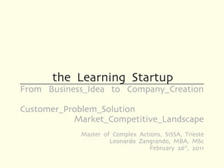 the Learning Startup
From Business_Idea to Company_Creation

Customer_Problem_Solution
           Market_Competitive_Landscape
            Master of Complex Actions, SISSA, Trieste
                     Leonardo Zangrando, MBA, MSc
                                 February 26th, 2011
 