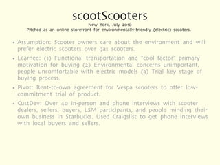 scootScooters
                                    New York, July 2010
       Pitched as an online storefront for environmentally-friendly (electric) scooters.

●   Assumption: Scooter owners care about the environment and will
    prefer electric scooters over gas scooters.
●   Learned: (1) Functional transportation and "cool factor" primary
    motivation for buying (2) Environmental concerns unimportant,
    people uncomfortable with electric models (3) Trial key stage of
    buying process.
●   Pivot: Rent-to-own agreement for Vespa scooters to offer low-
    commitment trial of product.
●   CustDev: Over 40 in-person and phone interviews with scooter
    dealers, sellers, buyers, LSM participants, and people minding their
    own business in Starbucks. Used Craigslist to get phone interviews
    with local buyers and sellers.
 
