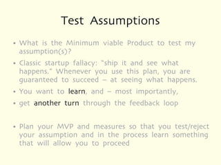 Test Assumptions
●   What is the Minimum viable Product to test my
    assumption(s)?
●   Classic startup fallacy: “ship it and see what
    happens.” Whenever you use this plan, you are
    guaranteed to succeed – at seeing what happens.
●   You want to learn, and – most importantly,
●   get another turn through the feedback loop

●   Plan your MVP and measures so that you test/reject
    your assumption and in the process learn something
    that will allow you to proceed
 