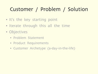 Customer / Problem / Solution
●   It's the key starting point
●   Iterate through this all the time
●   Objectives
    ●   Problem Statement
    ●   Product Requirements
    ●   Customer Archetype (a-day-in-the-life)
 