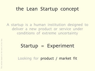 the Lean Startup concept

                                              A startup is a human institution designed to
                                                 deliver a new product or service under
                                                    conditions of extreme uncertainty
This section based on the work of Eric Ries




                                                     Startup = Experiment

                                                    Looking for product / market fit
 