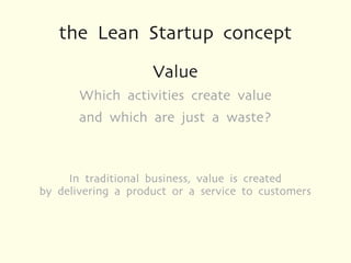 the Lean Startup concept
                    Value
       Which activities create value
       and which are just a waste?



     In traditional business, value is created
by delivering a product or a service to customers
 