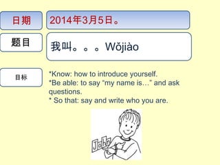 日期

2014年3月5日。

题目

我叫。。。Wǒjiào​​

目标

*Know: how to introduce yourself.
*Be able: to say “my name is…” and ask
questions.
* So that: say and write who you are.

我叫。。。Wǒjiào

 