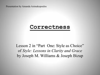 Presentation by Amanda Asimakopoulos 
Correctness 
Lesson 2 in “Part One: Style as Choice” 
of Style: Lessons in Clarity and Grace 
by Joseph M. Williams & Joseph Bizup 
 