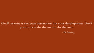 God’s priority is not your destination but your development. God’s
priority isn’t the dream but the dreamer.
- Bo Sanchez
 