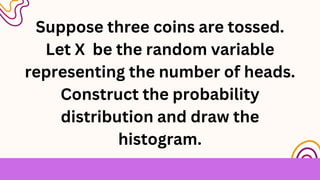 Suppose three coins are tossed.
Let X be the random variable
representing the number of heads.
Construct the probability
distribution and draw the
histogram.