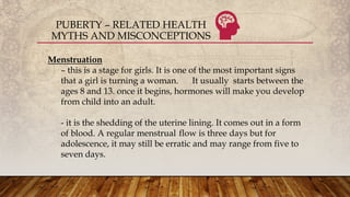 PUBERTY – RELATED HEALTH
MYTHS AND MISCONCEPTIONS
Menstruation
– this is a stage for girls. It is one of the most important signs
that a girl is turning a woman. It usually starts between the
ages 8 and 13. once it begins, hormones will make you develop
from child into an adult.
- it is the shedding of the uterine lining. It comes out in a form
of blood. A regular menstrual flow is three days but for
adolescence, it may still be erratic and may range from five to
seven days.
 
