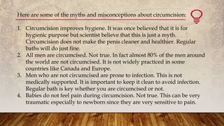Here are some of the myths and misconceptions about circumcision:
1. Circumcision improves hygiene. It was once believed that it is for
hygienic purpose but scientist believe that this is just a myth.
Circumcision does not make the penis cleaner and healthier. Regular
baths will do just fine.
2. All men are circumcised. Not true. In fact almost 80% of the men around
the world are not circumcised. It is not widely practiced in some
countries like Canada and Europe.
3. Men who are not circumcised are prone to infection. This is not
medically supported. It is important to keep it clean to avoid infection.
Regular bath is key whether you are circumcised or not.
4. Babies do not feel pain during circumcision. Not true. This can be very
traumatic especially to newborn since they are very sensitive to pain.
 