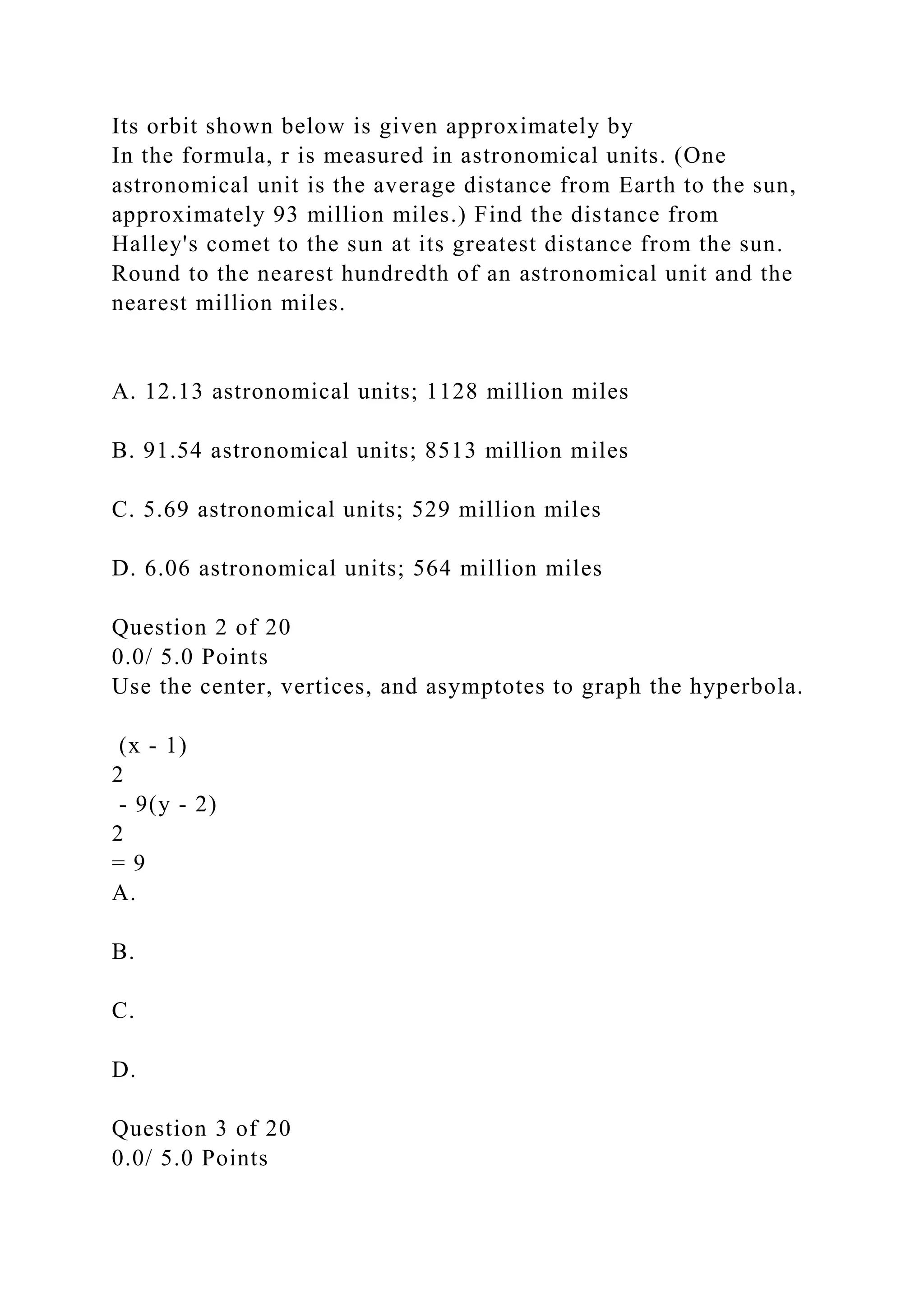Its orbit shown below is given approximately by
In the formula, r is measured in astronomical units. (One
astronomical unit is the average distance from Earth to the sun,
approximately 93 million miles.) Find the distance from
Halley's comet to the sun at its greatest distance from the sun.
Round to the nearest hundredth of an astronomical unit and the
nearest million miles.
A. 12.13 astronomical units; 1128 million miles
B. 91.54 astronomical units; 8513 million miles
C. 5.69 astronomical units; 529 million miles
D. 6.06 astronomical units; 564 million miles
Question 2 of 20
0.0/ 5.0 Points
Use the center, vertices, and asymptotes to graph the hyperbola.
(x - 1)
2
- 9(y - 2)
2
= 9
A.
B.
C.
D.
Question 3 of 20
0.0/ 5.0 Points
 