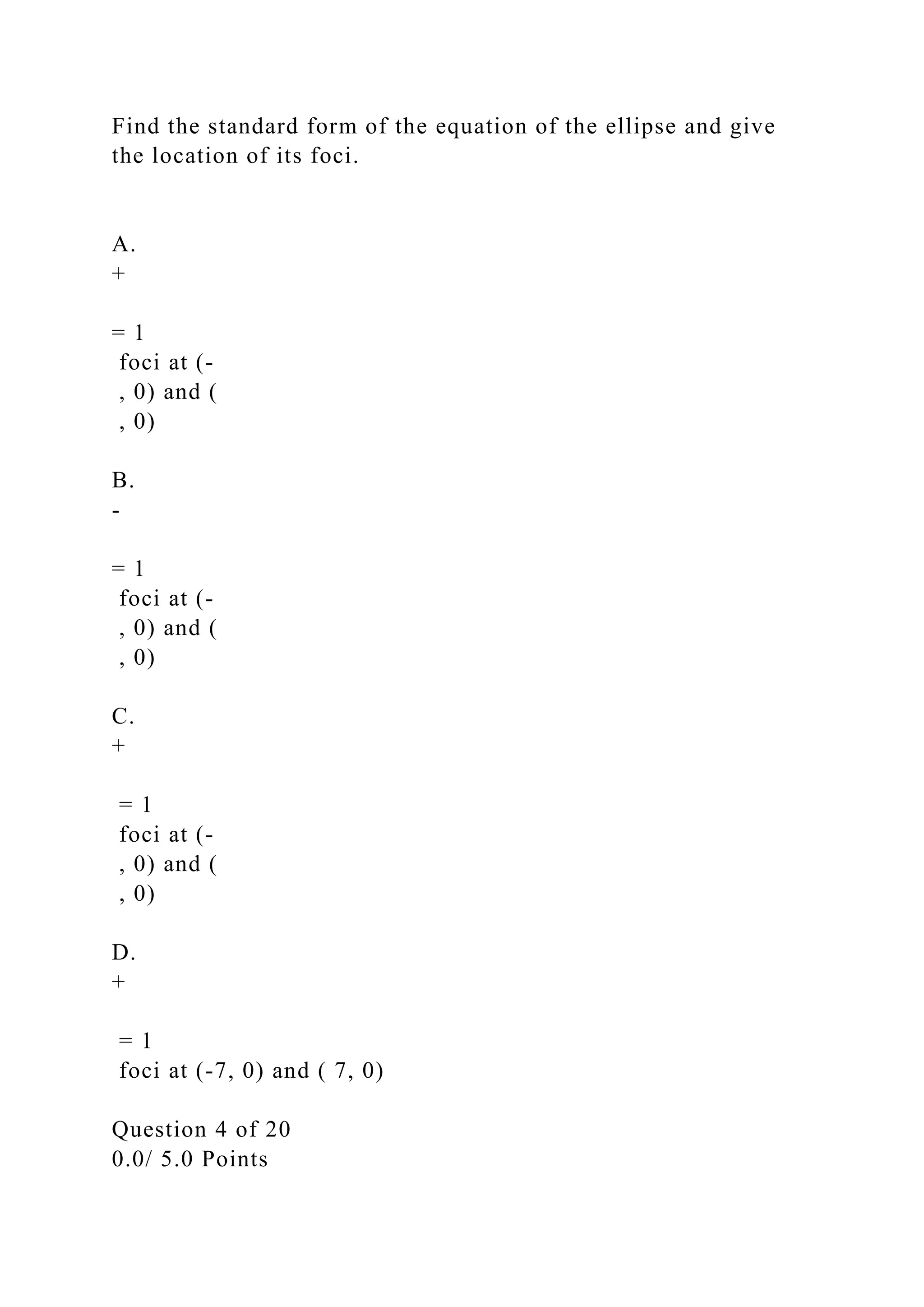 Find the standard form of the equation of the ellipse and give
the location of its foci.
A.
+
= 1
foci at (-
, 0) and (
, 0)
B.
-
= 1
foci at (-
, 0) and (
, 0)
C.
+
= 1
foci at (-
, 0) and (
, 0)
D.
+
= 1
foci at (-7, 0) and ( 7, 0)
Question 4 of 20
0.0/ 5.0 Points
 