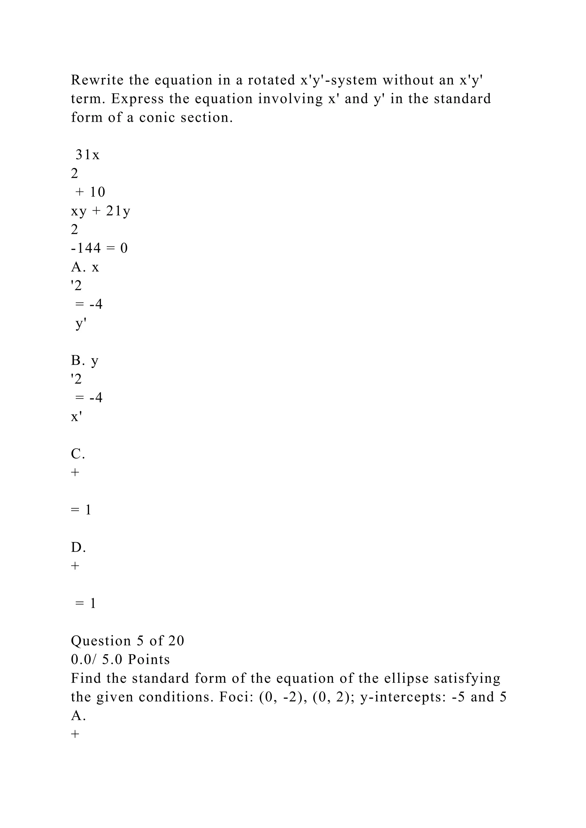 Rewrite the equation in a rotated x'y'-system without an x'y'
term. Express the equation involving x' and y' in the standard
form of a conic section.
31x
2
+ 10
xy + 21y
2
-144 = 0
A. x
'2
= -4
y'
B. y
'2
= -4
x'
C.
+
= 1
D.
+
= 1
Question 5 of 20
0.0/ 5.0 Points
Find the standard form of the equation of the ellipse satisfying
the given conditions. Foci: (0, -2), (0, 2); y-intercepts: -5 and 5
A.
+
 