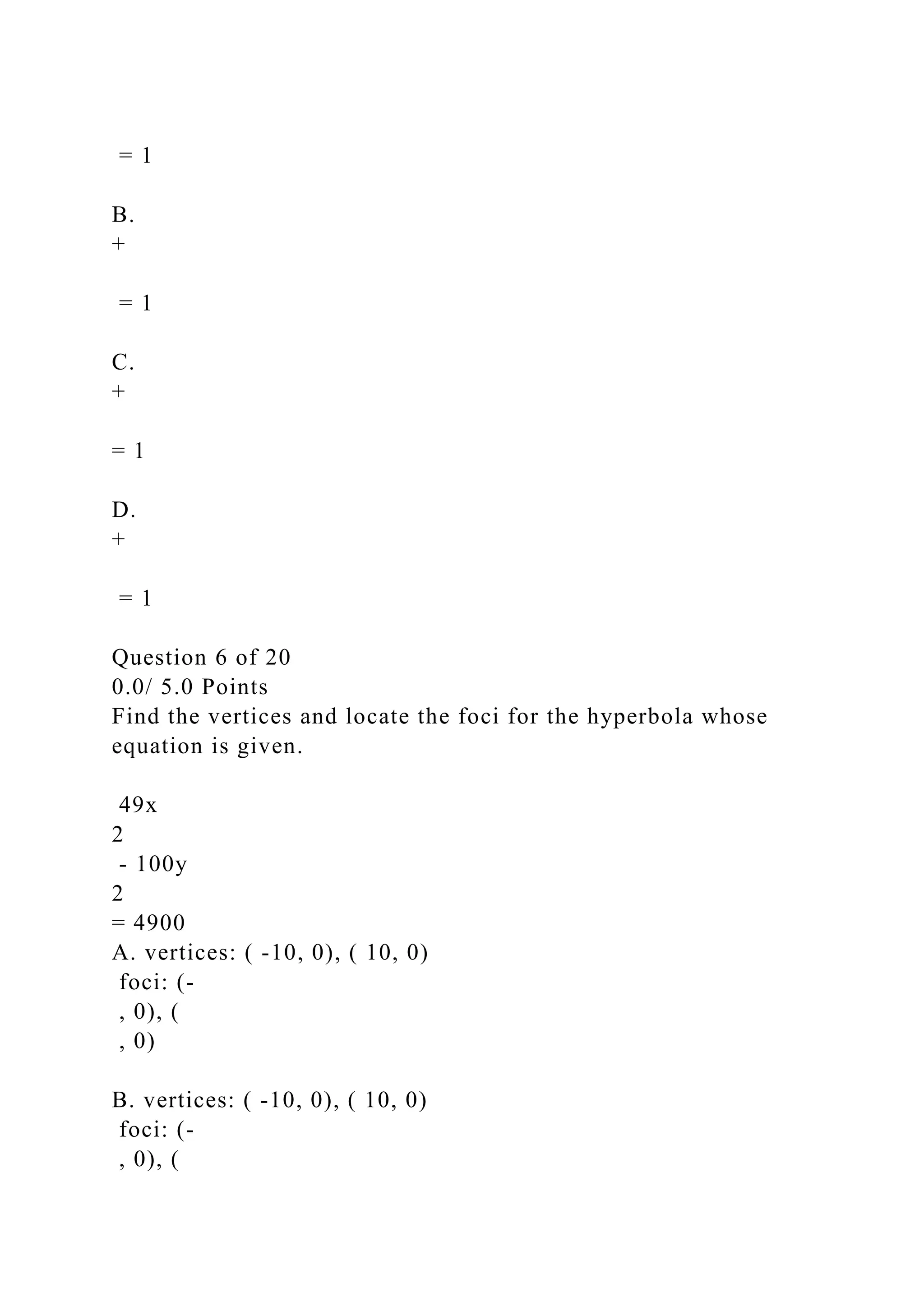 = 1
B.
+
= 1
C.
+
= 1
D.
+
= 1
Question 6 of 20
0.0/ 5.0 Points
Find the vertices and locate the foci for the hyperbola whose
equation is given.
49x
2
- 100y
2
= 4900
A. vertices: ( -10, 0), ( 10, 0)
foci: (-
, 0), (
, 0)
B. vertices: ( -10, 0), ( 10, 0)
foci: (-
, 0), (
 