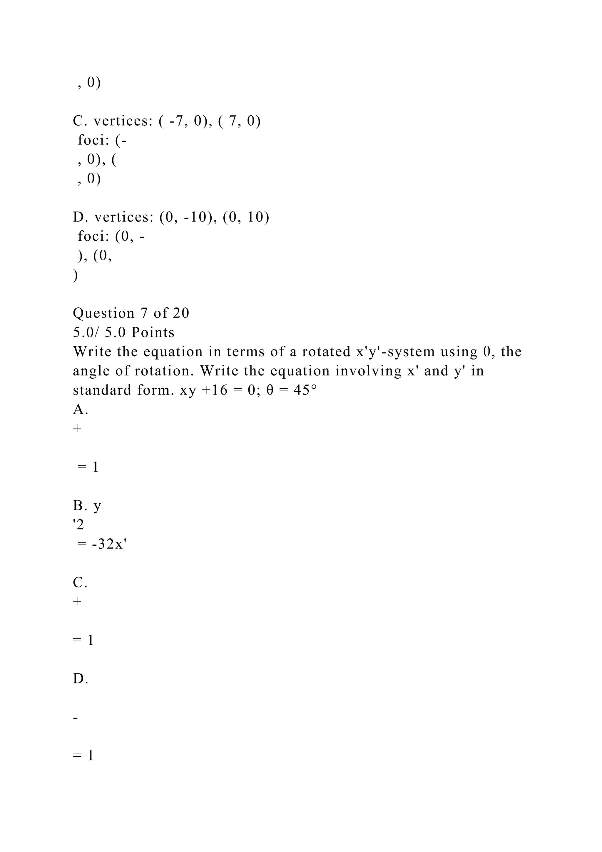 , 0)
C. vertices: ( -7, 0), ( 7, 0)
foci: (-
, 0), (
, 0)
D. vertices: (0, -10), (0, 10)
foci: (0, -
), (0,
)
Question 7 of 20
5.0/ 5.0 Points
Write the equation in terms of a rotated x'y'-system using θ, the
angle of rotation. Write the equation involving x' and y' in
standard form. xy +16 = 0; θ = 45°
A.
+
= 1
B. y
'2
= -32x'
C.
+
= 1
D.
-
= 1
 